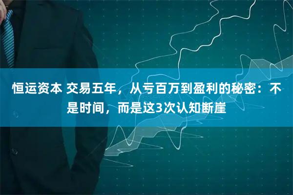 恒运资本 交易五年，从亏百万到盈利的秘密：不是时间，而是这3次认知断崖