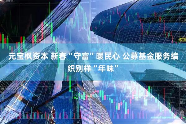 元宝枫资本 新春“守富”暖民心 公募基金服务编织别样“年味”