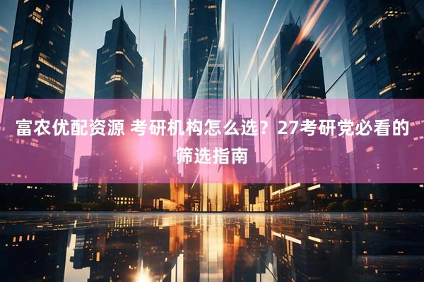 富农优配资源 考研机构怎么选？27考研党必看的筛选指南