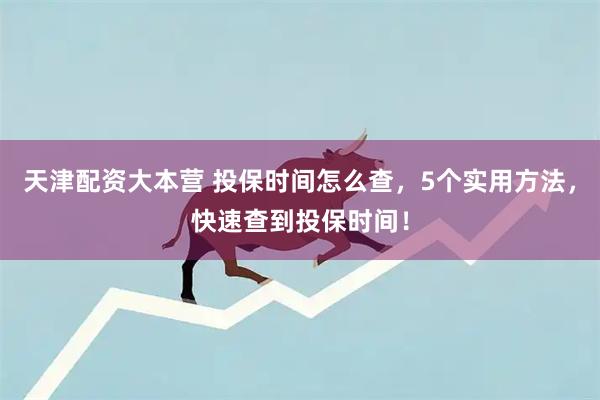 天津配资大本营 投保时间怎么查，5个实用方法，快速查到投保时间！
