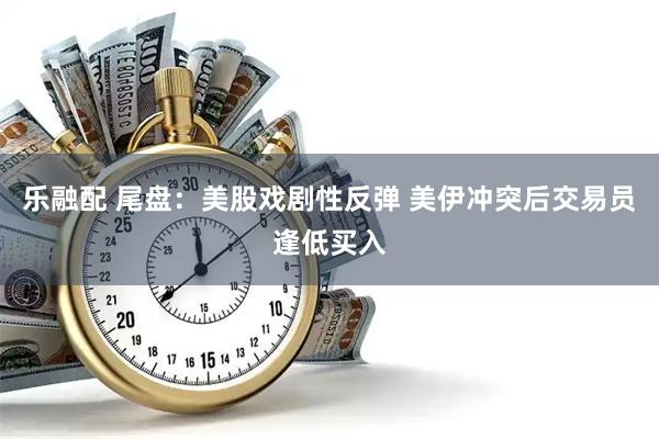 乐融配 尾盘：美股戏剧性反弹 美伊冲突后交易员逢低买入