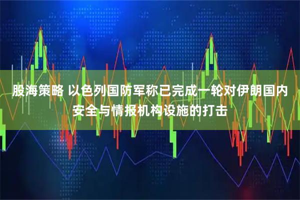 股海策略 以色列国防军称已完成一轮对伊朗国内安全与情报机构设施的打击