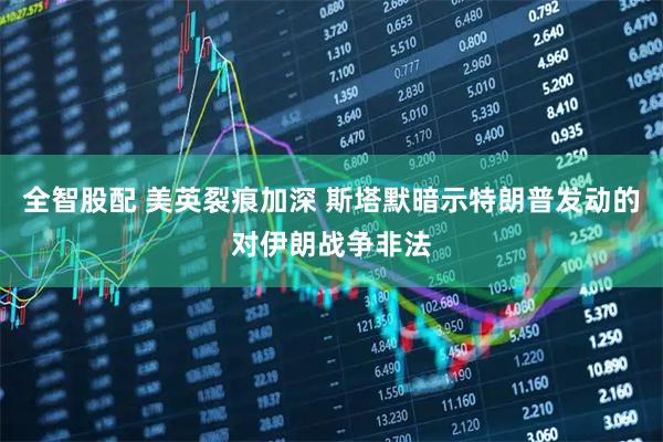 全智股配 美英裂痕加深 斯塔默暗示特朗普发动的对伊朗战争非法