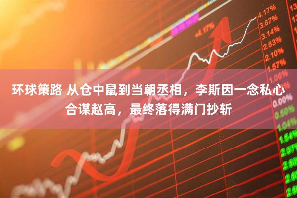 环球策路 从仓中鼠到当朝丞相，李斯因一念私心合谋赵高，最终落得满门抄斩