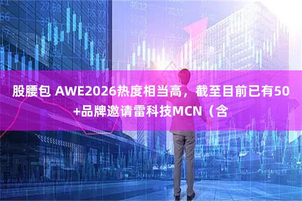 股腰包 AWE2026热度相当高，截至目前已有50+品牌邀请雷科技MCN（含