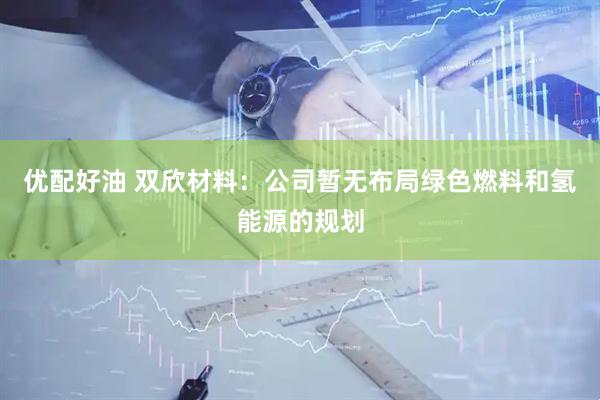 优配好油 双欣材料：公司暂无布局绿色燃料和氢能源的规划