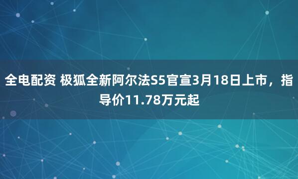 全电配资 极狐全新阿尔法S5官宣3月18日上市，指导价11.78万元起