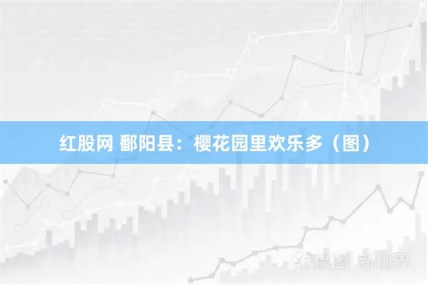 红股网 鄱阳县：樱花园里欢乐多（图）