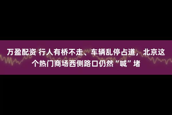 万盈配资 行人有桥不走、车辆乱停占道，北京这个热门商场西侧路口仍然“喊”堵