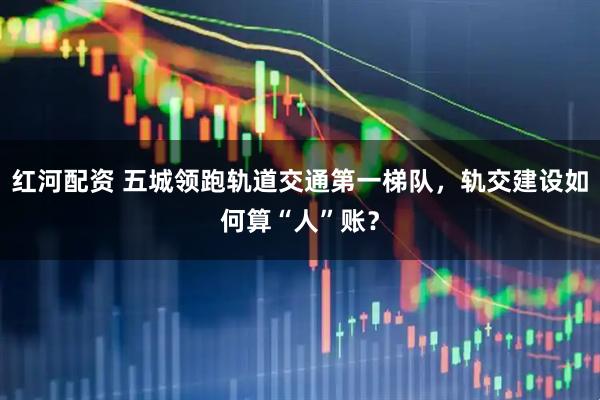 红河配资 五城领跑轨道交通第一梯队，轨交建设如何算“人”账？
