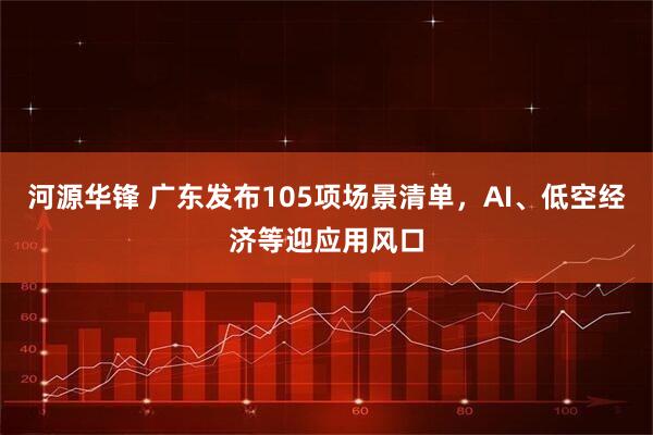 河源华锋 广东发布105项场景清单，AI、低空经济等迎应用风口