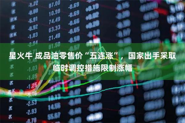 星火牛 成品油零售价“五连涨”，国家出手采取临时调控措施限制涨幅