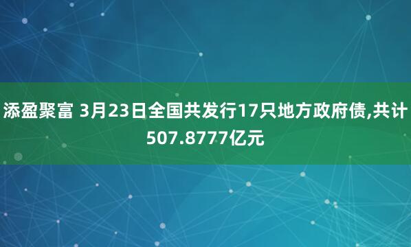 添盈聚富 3月23日全国共发行17只地方政府债,共计507.8777亿元