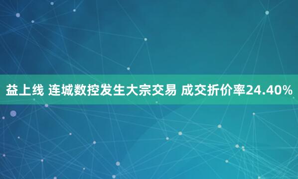 益上线 连城数控发生大宗交易 成交折价率24.40%