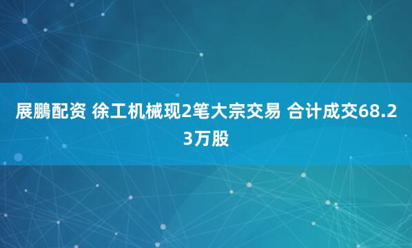 展鵬配资 徐工机械现2笔大宗交易 合计成交68.23万股