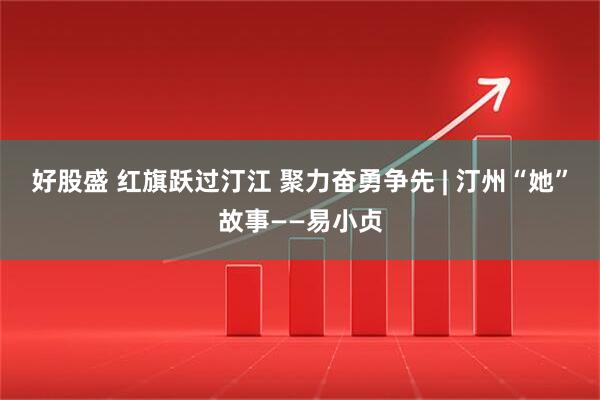 好股盛 红旗跃过汀江 聚力奋勇争先 | 汀州“她”故事——易小贞