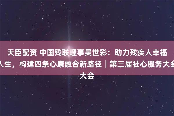 天臣配资 中国残联理事吴世彩：助力残疾人幸福人生，构建四条心康融合新路径｜第三届社心服务大会