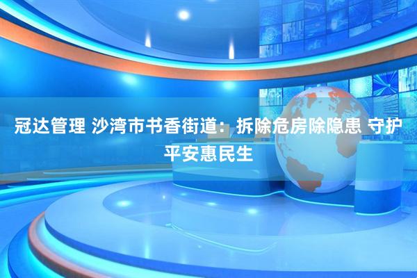 冠达管理 沙湾市书香街道：拆除危房除隐患 守护平安惠民生