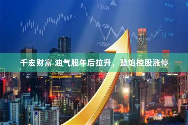 千宏财富 油气股午后拉升，蓝焰控股涨停