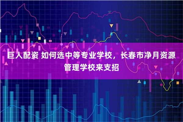巨人配资 如何选中等专业学校，长春市净月资源管理学校来支招