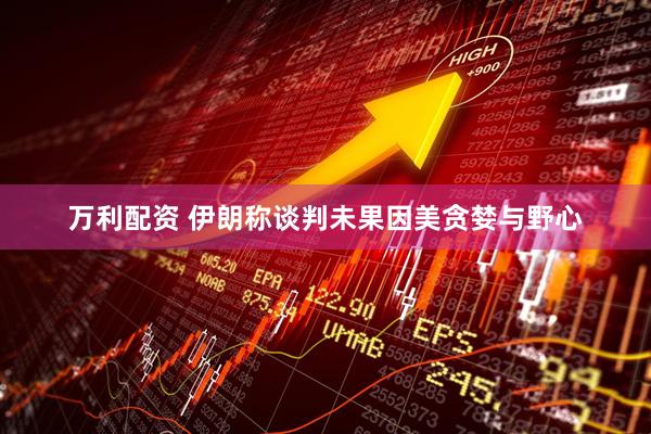 万利配资 伊朗称谈判未果因美贪婪与野心