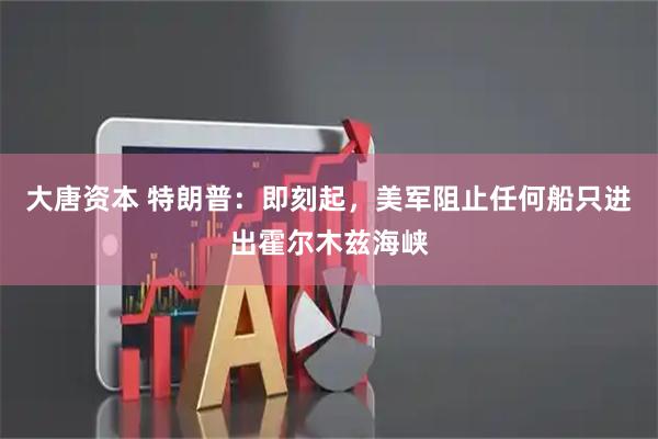 大唐资本 特朗普：即刻起，美军阻止任何船只进出霍尔木兹海峡