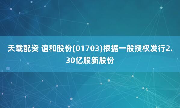 天载配资 谊和股份(01703)根据一般授权发行2.30亿股新股份