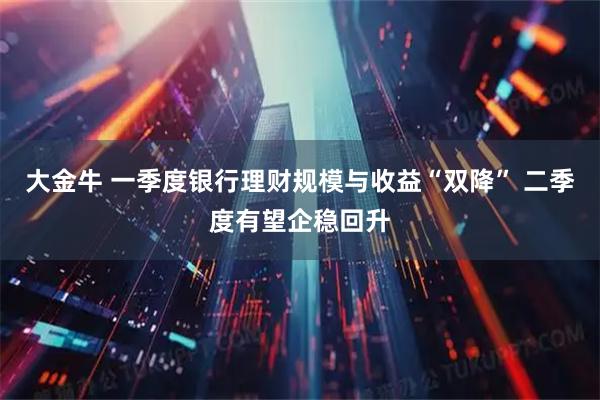 大金牛 一季度银行理财规模与收益“双降” 二季度有望企稳回升