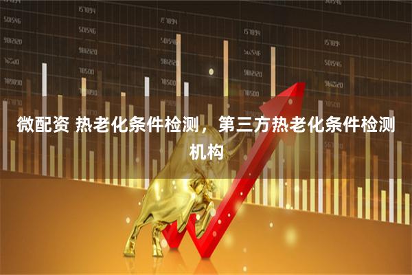 微配资 热老化条件检测，第三方热老化条件检测机构
