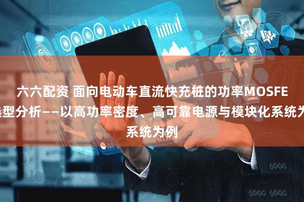 六六配资 面向电动车直流快充桩的功率MOSFET选型分析——以高功率密度、高可靠电源与模块化系统为例