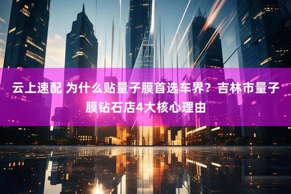云上速配 为什么贴量子膜首选车界？吉林市量子膜钻石店4大核心理由