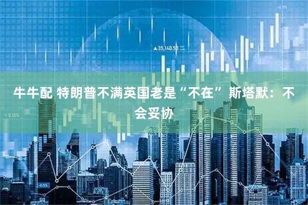 牛牛配 特朗普不满英国老是“不在” 斯塔默：不会妥协