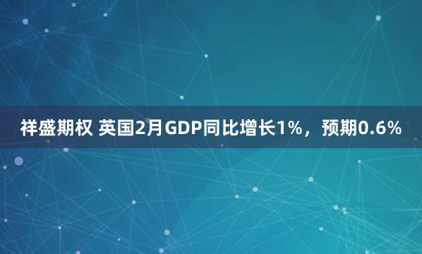 祥盛期权 英国2月GDP同比增长1%，预期0.6%