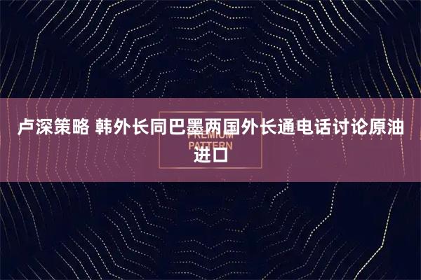 卢深策略 韩外长同巴墨两国外长通电话讨论原油进口