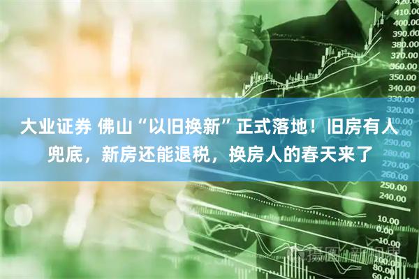 大业证券 佛山“以旧换新”正式落地！旧房有人兜底，新房还能退税，换房人的春天来了