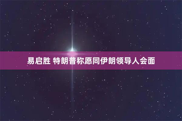 易启胜 特朗普称愿同伊朗领导人会面