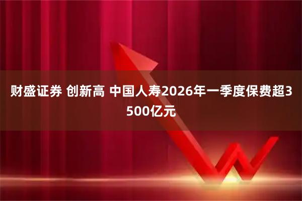 财盛证券 创新高 中国人寿2026年一季度保费超3500亿元