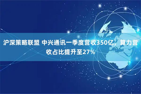 沪深策略联盟 中兴通讯一季度营收350亿，算力营收占比提升至27%