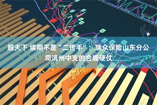 股天下 续期不是“二传手”：瑞众保险山东分公司滨州中支的合规硬仗