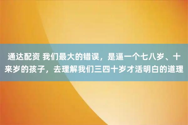 通达配资 我们最大的错误，是逼一个七八岁、十来岁的孩子，去理解我们三四十岁才活明白的道理