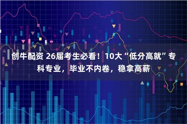 创牛配资 26届考生必看！10大“低分高就”专科专业，毕业不内卷，稳拿高薪