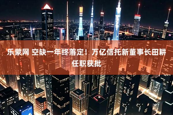 乐蒙网 空缺一年终落定！万亿信托新董事长田耕任职获批