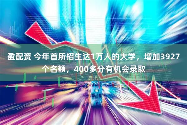 盈配资 今年首所招生达1万人的大学，增加3927个名额，400多分有机会录取