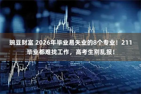豌豆财富 2026年毕业易失业的8个专业!211毕业都难找工作,高考生别乱报!