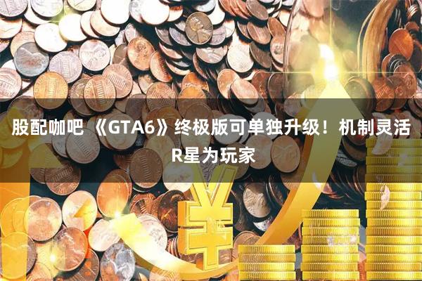股配咖吧 《GTA6》终极版可单独升级！机制灵活 R星为玩家