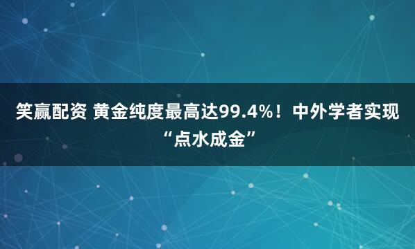 笑赢配资 黄金纯度最高达99.4%！中外学者实现“点水成金”