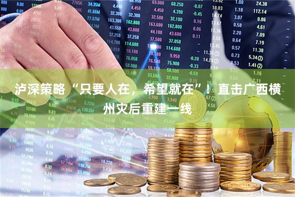 泸深策略 “只要人在，希望就在”！直击广西横州灾后重建一线