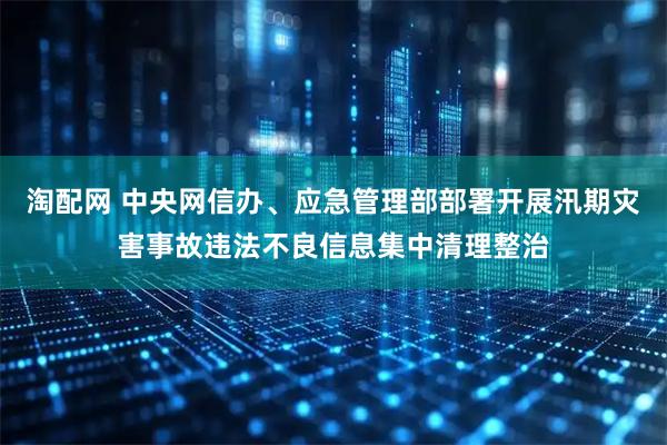 淘配网 中央网信办、应急管理部部署开展汛期灾害事故违法不良信息集中清理整治