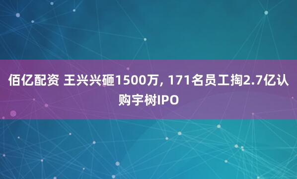 佰亿配资 王兴兴砸1500万, 171名员工掏2.7亿认购宇树IPO