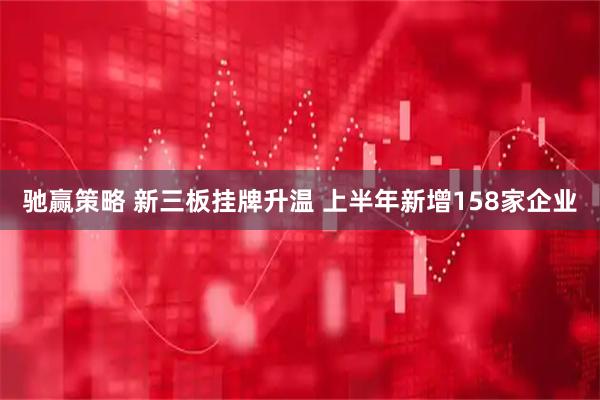 驰赢策略 新三板挂牌升温 上半年新增158家企业
